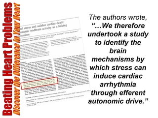 Beating Heart Problems Discover the Difference in Your Heart The authors wrote,  “…We therefore undertook a study to identify the brain mechanisms by which stress can induce cardiac arrhythmia through efferent autonomic drive.” 
