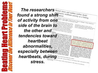 Beating Heart Problems Discover the Difference in Your Heart The researchers found a strong shift of activity from one side of the brain to the other and tendencies toward heartbeat abnormalities, especially between heartbeats, during stress. 