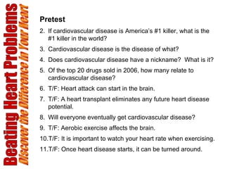 Beating Heart Problems Discover the Difference in Your Heart Pretest If cardiovascular disease is America’s #1 killer, what is the #1 killer in the world? Cardiovascular disease is the disease of what? Does cardiovascular disease have a nickname?  What is it? Of the top 20 drugs sold in 2006, how many relate to cardiovascular disease? T/F: Heart attack can start in the brain. T/F: A heart transplant eliminates any future heart disease potential. Will everyone eventually get cardiovascular disease? T/F: Aerobic exercise affects the brain. T/F: It is important to watch your heart rate when exercising. T/F: Once heart disease starts, it can be turned around. 