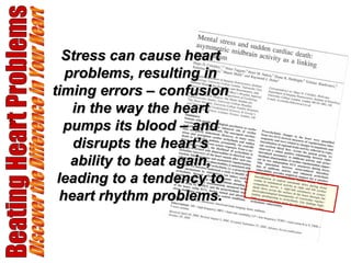 Beating Heart Problems Discover the Difference in Your Heart Stress can cause heart problems, resulting in timing errors – confusion in the way the heart pumps its blood – and disrupts the heart’s ability to beat again, leading to a tendency to heart rhythm problems. 