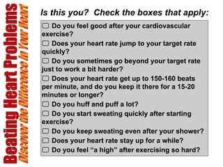 Beating Heart Problems Discover the Difference in Your Heart    Do you feel good after your cardiovascular exercise?    Does your heart rate jump to your target rate quickly?    Do you sometimes go beyond your target rate just to work a bit harder?    Does your heart rate get up to 150-160 beats per minute, and do you keep it there for a 15-20 minutes or longer?    Do you huff and puff a lot?    Do you start sweating quickly after starting exercise?    Do you keep sweating even after your shower?    Does your heart rate stay up for a while?    Do you feel “a high” after exercising so hard? Is this you?  Check the boxes that apply: 