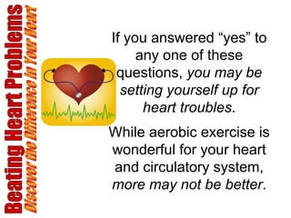 Beating Heart Problems Discover the Difference in Your Heart If you answered “yes” to any one of these questions,  you may be setting yourself up for heart troubles . While aerobic exercise is wonderful for your heart and circulatory system,  more may not be better . 