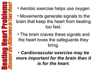 Beating Heart Problems Discover the Difference in Your Heart Aerobic exercise helps use oxygen Movements generate signals to the brain that keep the heart from beating too fast. The brain craves these signals and the heart loves the safeguards they bring. Cardiovascular exercise may be more important for the brain than it is for the heart . 