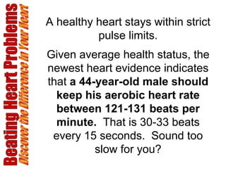 Beating Heart Problems Discover the Difference in Your Heart A healthy heart stays within strict pulse limits. Given average health status, the newest heart evidence indicates that  a 44-year-old male should keep his aerobic heart rate between 121-131 beats per minute.   That is 30-33 beats every 15 seconds.  Sound too slow for you? 