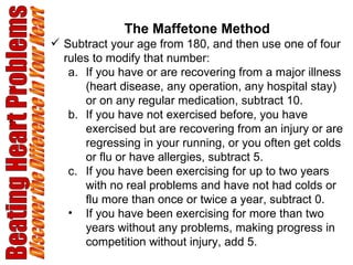 Beating Heart Problems Discover the Difference in Your Heart The Maffetone Method Subtract your age from 180, and then use one of four rules to modify that number: If you have or are recovering from a major illness (heart disease, any operation, any hospital stay) or on any regular medication, subtract 10.  If you have not exercised before, you have exercised but are recovering from an injury or are regressing in your running, or you often get colds or flu or have allergies, subtract 5.  If you have been exercising for up to two years with no real problems and have not had colds or flu more than once or twice a year, subtract 0.  If you have been exercising for more than two years without any problems, making progress in competition without injury, add 5.   