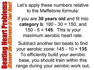 Let’s apply these numbers relative to the Maffetone formula: If you are  30 years old  and fit into  category b : 180 - 30 = 150, and 150 - 5 =  145 .  This is your maximum aerobic heart rate. Subtract another ten beats to find your aerobic zone: 145 - 10 =  135 .  To efficiently build your aerobic base, you should train within this range during your aerobic work out . Beating Heart Problems Discover the Difference in Your Heart 