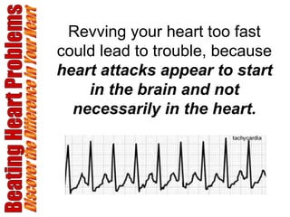 Beating Heart Problems Discover the Difference in Your Heart Revving your heart too fast could lead to trouble, because  heart attacks appear to start in the brain and not necessarily in the heart. 