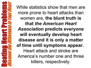 Beating Heart Problems Discover the Difference in Your Heart While statistics show that men are more prone to heart attacks than women are,  the blunt truth is that  the American Heart Association  predicts everyone will eventually develop heart disease and it is only a matter of time until symptoms appear.   Heart attack and stroke are America’s number one and three killers, respectively. 