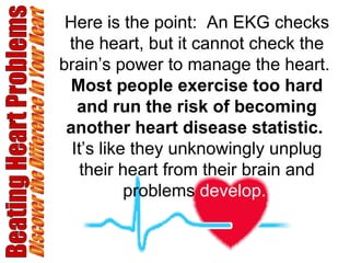 Beating Heart Problems Discover the Difference in Your Heart Here is the point:  An EKG checks the heart, but it cannot check the brain’s power to manage the heart.  Most people exercise too hard and run the risk of becoming another heart disease statistic.  It’s like they unknowingly unplug their heart from their brain and problems  develop.   