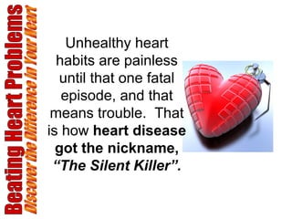 Beating Heart Problems Discover the Difference in Your Heart Unhealthy heart habits are painless until that one fatal episode, and that means trouble.  That is how  heart disease got the nickname,  “The Silent Killer”. 