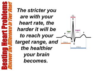 Beating Heart Problems Discover the Difference in Your Heart The stricter you are with your heart rate, the harder it will be to reach your target range, and the healthier your brain becomes.   