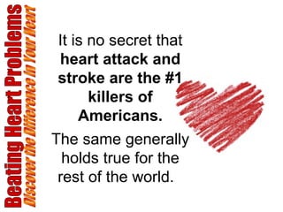 Beating Heart Problems Discover the Difference in Your Heart It is no secret that  heart attack and stroke are the #1 killers of Americans. The same generally holds true for the rest of the world.  