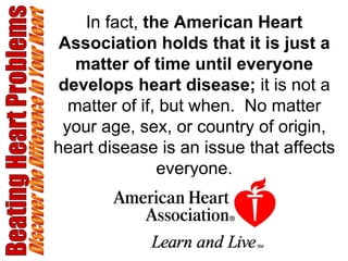 Beating Heart Problems Discover the Difference in Your Heart In fact,  the American Heart Association holds that it is just a matter of time until everyone develops heart disease;  it is not a matter of if, but when.  No matter your age, sex, or country of origin, heart disease is an issue that affects everyone. 