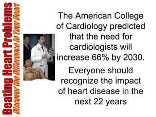 Beating Heart Problems Discover the Difference in Your Heart The American College of Cardiology predicted that the need for cardiologists will increase 66% by 2030. Everyone should recognize the impact of heart disease in the next 22 years 