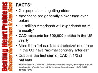 Beating Heart Problems Discover the Difference in Your Heart FACTS: Our population is getting older Americans are generally sicker than ever before 1.1 million Americans will experience an MI annually*  CAD accounts for 500,000 deaths in the US yearly More than 1:4 cardiac catheterizations done in the US have “normal coronary arteries” Death is the first sign of CAD in 1/3 of patients * 34th Bethesda Conference: Can atherosclerosis imaging techniques improve the detection of patients at risk for ischemic heart disease.  JACC 2003; 41:1855-1917 
