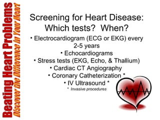 Screening for Heart Disease: Which tests?  When? Electrocardiogram (ECG or EKG) every 2-5 years Echocardiograms Stress tests (EKG, Echo, & Thallium) Cardiac CT Angiography  Coronary Catheterization * IV Ultrasound * *  Invasive procedures Beating Heart Problems Discover the Difference in Your Heart 