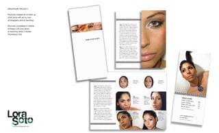 Lora.Soto@gmail.com
BROCHURE PROJECT
Brochure created for a make-up
artist done with all my own
photography and re-touching.
Brochure completed in Adobe
InDesign CS3 and photo
re-touching done in Adobe
Photoshop CS3.
 