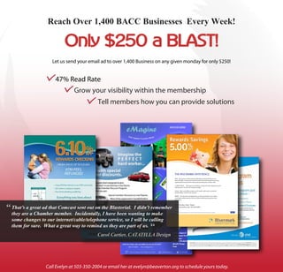 Reach Over 1,400 BACC Businesses Every Week!



                       Let us send your email ad to over 1,400 Business on any given monday for only $250!


                   c    47% Read Rate
                            c    Grow your visibility within the membership
                                       c     Tell members how you can provide solutions




                                                                                   THE RIVE RMARK DIFFE RENCE
                                                                                   SAFE. All accounts at Rivermark are federally insured by NCUA up to at
                                                                                   least $250,000. Combine that with Rivermark’s nancial strength and strong
                                                                                   capital position and you’ll be resting easy knowing your money is safe.

                                                                                   A GREAT VALUE. Rivermark has checking, savings and other deposit accounts
                                                                                   that pay up to 10 times the national average.

                                                                                   LOCAL. We’re a member-owned, not-for-pro t credit union serving the
                                                                                   Portland Metro Area for over 50 years.

                                                                                   SMART. No sub-prime mortgage loans or risky investments. Our mission
                                                                                   is to help members get the most out of life by o ering exceptional value
                                                                                   and service.




“   That’s a great ad that Comcast sent out on the Blastorial. I didn’t remember
                                                                                   Start Earning M ore Today!
                                                                                   www.rivermarkcu.org • 503-626-6600



    they are a Chamber member. Incidentally, I have been wanting to make              *APY is Annual Percentage Yield. Earn 5.00% APY on balances up to $2,500. No minimum balance or monthly fee.




    some changes to our internet/cable/telephone service, so I will be calling
                                                                       “
    them for sure. What a great way to remind us they are part of us.
                                             Carol Cartier, CATATILLA Design




                    Call Evelyn at 503-350-2004 or email her at evelyn@beaverton.org to schedule yours today.
 