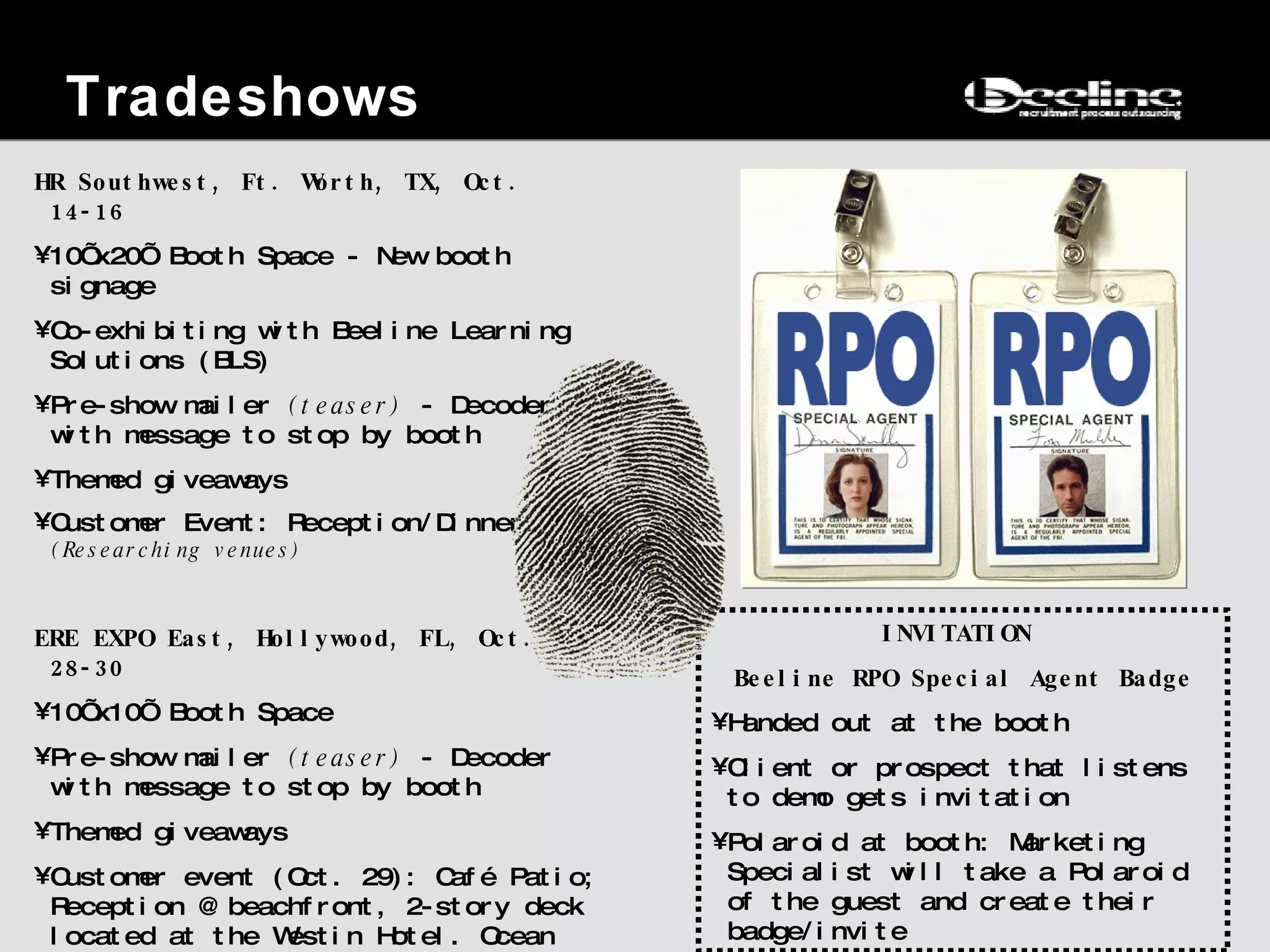 Tradeshows HR Southwest, Ft. Worth, TX, Oct. 14-16 10’x20’ Booth Space - New booth signage Co-exhibiting with Beeline Learning Solutions (BLS) Pre-show mailer  (teaser)  - Decoder with message to stop by booth  Themed giveaways Customer Event: Reception/Dinner.  (Researching venues) ERE EXPO East, Hollywood, FL, Oct. 28-30 10’x10’ Booth Space Pre-show mailer  (teaser)  - Decoder with message to stop by booth  Themed giveaways Customer event (Oct. 29):  Café Patio;  Reception @ beachfront, 2-story deck  located at the Westin Hotel. O cean view. Dinner: Hollywood Prime Steakhouse  INVITATION  Beeline RPO Special Agent Badge Handed out at the booth Client or prospect that listens to demo gets invitation Polaroid at booth: Marketing Specialist will take a Polaroid of the guest and create their badge/invite 