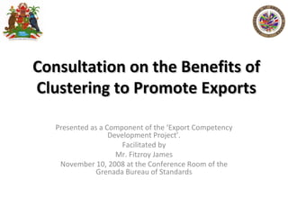 Consultation on the Benefits of Clustering to Promote Exports Presented as a Component of the ‘Export Competency Development Project’. Facilitated by Mr. Fitzroy James November 10, 2008 at the Conference Room of the Grenada Bureau of Standards 