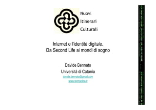 Nuovi
                     Itinerari
                     Culturali


   Internet e l’identità digitale.
Da Second Life ai mondi di sogno

         Davide Bennato
       Università di Catania
        davide.bennato@gmail.com
             www.tecnoetica.it
 