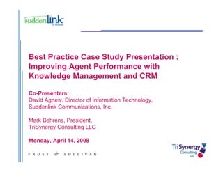 Best Practice Case Study Presentation :
Improving Agent Performance with
Knowledge Management and CRM

Co-Presenters:
David Agnew, Director of Information Technology,
Suddenlink Communications, Inc.

Mark B h
M k Behrens, P id t
              President,
TriSynergy Consulting LLC

Monday,
Monday April 14, 2008
             14
 