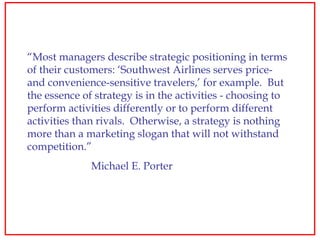 “ Most managers describe strategic positioning in terms of their customers: ‘Southwest Airlines serves price- and convenie...
