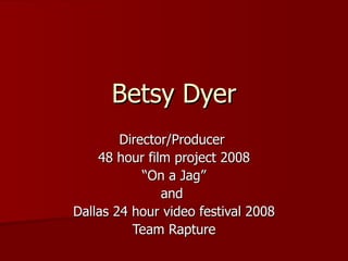 Betsy Dyer Director/Producer  48 hour film project 2008 “ On a Jag” and  Dallas 24 hour video festival 2008 Team Rapture 