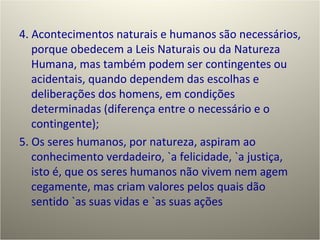 4. Acontecimentos naturais e humanos são necessários, porque obedecem a Leis Naturais ou da Natureza Humana, mas também podem ser contingentes ou acidentais, quando dependem das escolhas e deliberações dos homens, em condições determinadas (diferença entre o necessário e o contingente); 5. Os seres humanos, por natureza, aspiram ao conhecimento verdadeiro, `a felicidade, `a justiça, isto é, que os seres humanos não vivem nem agem cegamente, mas criam valores pelos quais dão sentido `as suas vidas e `as suas ações 