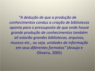 “ A dedução de que a produção de conhecimentos conduz a criação de bibliotecas aponta para o pressuposto de que onde houve grande produção de conhecimentos também ali estarão grandes bibliotecas, arquivos, museus etc., ou seja, unidades de informação em seus diferentes formatos”  (Araujo e Oliveira, 2005) 