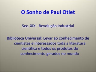 O  S onho de Paul Otlet Sec. XIX - Revolução Industrial Biblioteca Universal: Levar ao conhecimento de cientistas e interessados toda a literatura cientifica e todos os produtos do conhecimento gerados no mundo 