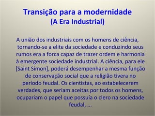 A união dos industriais com os homens de ciência, tornando-se a elite da sociedade e conduzindo seus rumos era a forca capaz de trazer ordem e harmonia à emergente sociedade industrial. A ciência, para ele [Saint Simon], poderá desempenhar a mesma função de conservação social que a religião tivera no período feudal. Os cientistas, ao estabelecerem verdades, que seriam aceitas por todos os homens, ocupariam o papel que possuía o clero na sociedade feudal, ... Transição para a modernidade (A Era Industrial) 