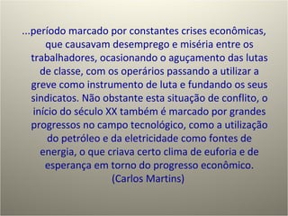 ...período marcado por constantes crises econômicas, que causavam desemprego e miséria entre os trabalhadores, ocasionando o aguçamento das lutas de classe, com os operários passando a utilizar a greve como instrumento de luta e fundando os seus sindicatos. Não obstante esta situação de conflito, o início do século XX também é marcado por grandes progressos no campo tecnológico, como a utilização do petróleo e da eletricidade como fontes de energia, o que criava certo clima de euforia e de esperança em torno do progresso econômico. (Carlos Martins)  