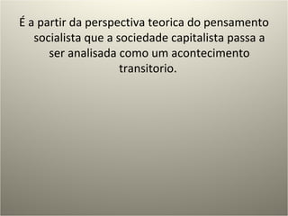 É a partir da perspectiva teorica do pensamento socialista que a sociedade capitalista passa a ser analisada como um acontecimento transitorio.  