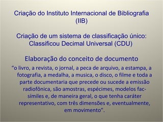 Elaboração do conceito de documento “ o livro, a revista, o jornal, a peca de arquivo, a estampa, a fotografia, a medalha, a musica, o disco, o filme e toda a parte documentaria que precede ou sucede a emissão radiofônica, são amostras, espécimes, modelos fac-símiles e, de maneira geral, o que tenha caráter representativo, com três dimensões e, eventualmente, em movimento”. Criação do Instituto Internacional de Bibliografia (IIB) Criação de um sistema de classificação único: Classificou Decimal Universal (CDU)  