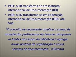 1931: o IIB transforma-se em Instituto Internacional de Documentação (IID) 1938: o IID transforma-se em Federação Internacional de Documentação (FID), ate hoje “ O conceito de documento ampliou o campo de atuação dos profissionais da área ao ultrapassar os limites do espaço da biblioteca e agregar novas praticas de organização e novos  serviços de documentação” . (Oliveira) 