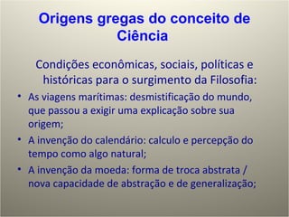 Condições econômicas, sociais, políticas e históricas para o surgimento da Filosofia: As viagens marítimas: desmistificação do mundo, que passou a exigir uma explicação sobre sua origem; A invenção do calendário: calculo e percepção do tempo como algo natural; A invenção da moeda: forma de troca abstrata / nova capacidade de abstração e de generalização; Origens gregas do conceito de Ciência  