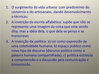 O surgimento da vida urbana: com predomínio do comercio e do artesanato, dando desenvolvimento a técnicas; A invenção da escrita alfabética: supõe que não se represente uma imagem da coisa que esta sendo dita, mas a idéia dela, o que dela se pensa e se transcreve; A invenção da política: a) Lei como expressão de uma coletividade humana; b) espaço publico como novo tipo de discurso (discurso político como a palavra humana compartilhada); c) política estimula a compreensão e a discussão pela comunicação e transmissão. 