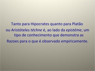 Tanto para Hipocrates quanto para Platão  ou Aristóteles  téchne  é, ao lado da  epistéme ,  u m tipo de conhecimento que demonstra as  R azoes para o que é observado empiricamente. 