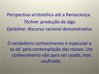 Perspectiva aristotélica até a Renascença:  Téchne : produção de algo Epistéme : discurso racional demonstrativo O verdadeiro conhecimento é especular e se da’ pela contemplação das razoes. Um conhecimento não para ser usado, mas usufruído. 