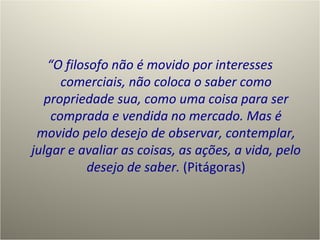 “ O filosofo não é movido por interesses comerciais, não coloca o saber como propriedade sua, como uma coisa para ser comprada e vendida no mercado. Mas é movido pelo desejo de observar, contemplar, julgar e avaliar as coisas, as ações, a vida, pelo desejo de saber.  (Pitágoras) 
