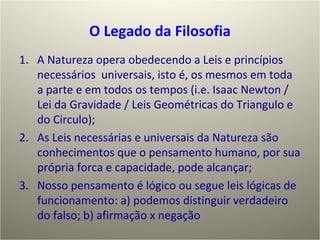 O  L egado da Filosofia A Natureza opera obedecendo a Leis e princípios necessários  universais, isto é, os mesmos em toda a parte e em todos os tempos (i.e. Isaac Newton / Lei da Gravidade / Leis Geométricas do Triangulo e do Circulo); As Leis necessárias e universais da Natureza são conhecimentos que o pensamento humano, por sua própria forca e capacidade, pode alcançar; Nosso pensamento é lógico ou segue leis lógicas de funcionamento: a) podemos distinguir verdadeiro do falso; b) afirmação x negação 