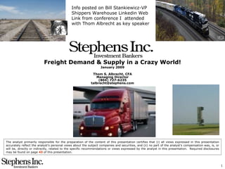 Freight Demand & Supply in a Crazy World! January 2009 Thom S. Albrecht, CFA Managing Director (804) 727-6235 [email_address] The analyst primarily responsible for the preparation of the content of this presentation certifies that (i) all views expressed in this presentation accurately reflect the analyst’s personal views about the subject companies and securities, and (ii) no part of the analyst’s compensation was, is, or will be, directly or indirectly, related to the specific recommendations or views expressed by the analyst in this presentation.  Required disclosures may be found on page  43  of this presentation. Info posted on Bill Stankiewicz-VP Shippers Warehouse Linkedin Web Link from conference I  attended with Thom Albrecht as key speaker 
