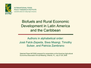 Biofuels and Rural Economic
 Development in Latin America
      and the Caribbean

      Authors in alphabetical order:
José Falck-Zepeda, Siwa Msangi, Timothy
     Sulser, and Patricia Zambrano

Selected Paper #470282 prepared for presentation at the American Agricultural
Economics Association Annual Meeting, Orlando, FL, July 27-29, 2008
 