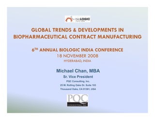 GLOBAL TRENDS & DEVELOPMENTS IN
BIOPHARMACEUTICAL CONTRACT MANUFACTURING

     6TH ANNUAL BIOLOGIC INDIA CONFERENCE
              18 NOVEMBER 2008
                   HYDERABAD, INDIA

              Michael Chan, MBA
                  Sr. Vice President
                     PQC Consulting, Inc.
                25 W. Rolling Oaks Dr. Suite 103
                Thousand Oaks, CA 91361, USA
 