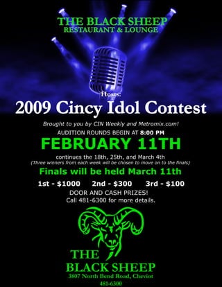 THE BLACK SHEEP
               RESTAURANT & LOUNGE




                               Hosts:

2009 Cincy Idol Contest
      Brought to you by CIN Weekly and Metromix.com!
            AUDITION ROUNDS BEGIN AT 8:00 PM

     FEBRUARY 11TH
            continues the 18th, 25th, and March 4th
 (Three winners from each week will be chosen to move on to the finals)

    Finals will be held March 11th
    1st - $1000            2nd - $300              3rd - $100
                 DOOR AND CASH PRIZES!
                Call 481-6300 for more details.




                 THE
                BLACK SHEEP
                 3807 North Bend Road, Cheviot
                            481-6300
 