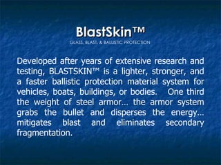 BlastSkin™ GLASS, BLAST, & BALLISTIC PROTECTION  Developed after years of extensive research and testing, BLASTSKIN™ is a lighter, stronger, and a faster ballistic protection material system for vehicles, boats, buildings, or bodies.  One third the weight of steel armor… the armor system grabs the bullet and disperses the energy… mitigates blast and eliminates secondary fragmentation. 