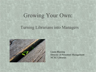 Growing Your Own: Turning Librarians into Managers Laura Blessing Director of Personnel Management NCSU Libraries 