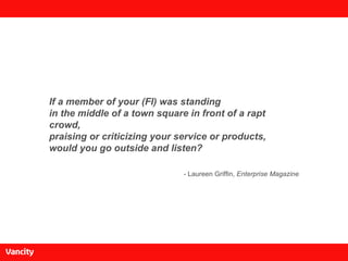 If a member of your (FI) was standing in the middle of a town square in front of a rapt crowd, praising or criticizing your service or products, would you go outside and listen? - Laureen Griffin,  Enterprise Magazine 