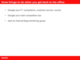 three things to do when you get back to the office Google your FI  ( complaints ,  customer service ,  sucks ) Google your main competitors too start an internal blog-monitoring group 